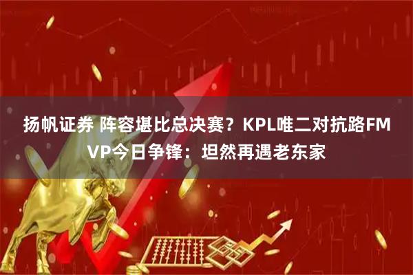 扬帆证券 阵容堪比总决赛？KPL唯二对抗路FMVP今日争锋：坦然再遇老东家
