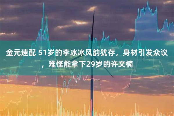 金元速配 51岁的李冰冰风韵犹存，身材引发众议，难怪能拿下29岁的许文楠
