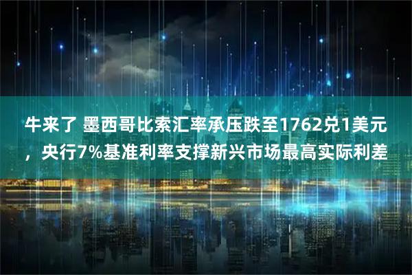 牛来了 墨西哥比索汇率承压跌至1762兑1美元，央行7%基准利率支撑新兴市场最高实际利差