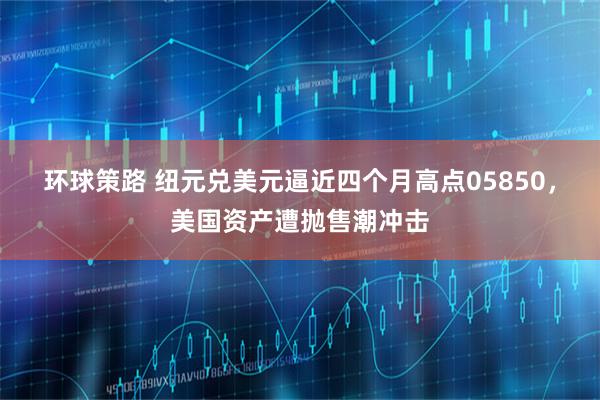 环球策路 纽元兑美元逼近四个月高点05850，美国资产遭抛售潮冲击