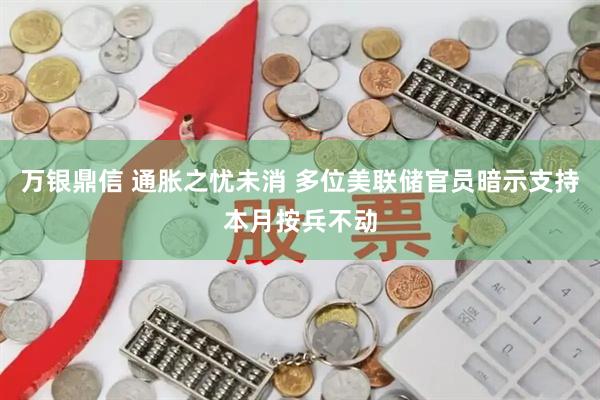 万银鼎信 通胀之忧未消 多位美联储官员暗示支持本月按兵不动