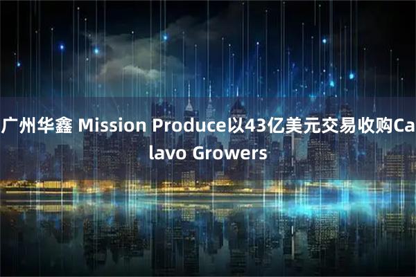 广州华鑫 Mission Produce以43亿美元交易收购Calavo Growers