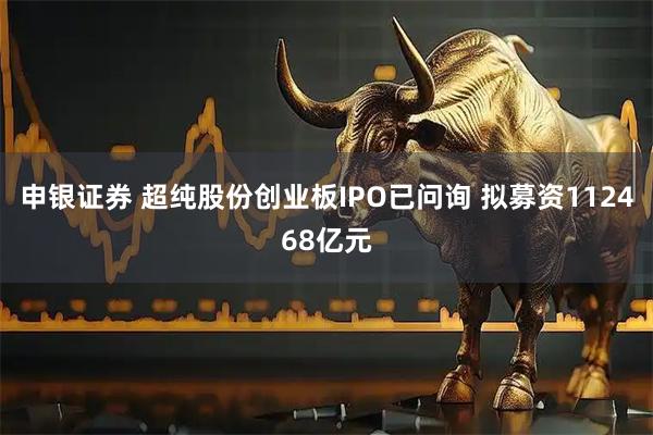 申银证券 超纯股份创业板IPO已问询 拟募资112468亿元