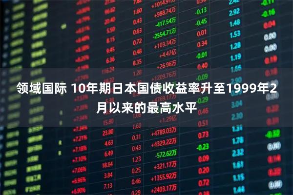 领域国际 10年期日本国债收益率升至1999年2月以来的最高水平