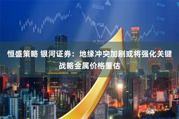 恒盛策略 银河证券：地缘冲突加剧或将强化关键战略金属价格重估