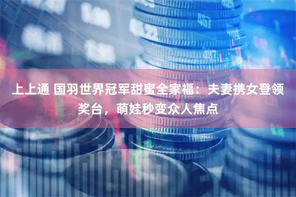 上上通 国羽世界冠军甜蜜全家福：夫妻携女登领奖台，萌娃秒变众人焦点