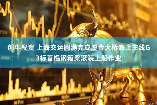 创牛配资 上海交运圆满完成厦金大桥海上主线G3标首榀钢箱梁滚装上船作业