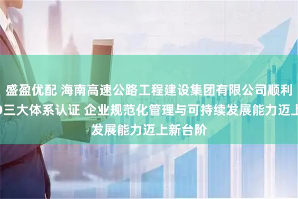 盛盈优配 海南高速公路工程建设集团有限公司顺利通过ISO三大体系认证 企业规范化管理与可持续发展能力迈上新台阶