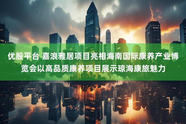 优股平台 嘉浪雅居项目亮相海南国际康养产业博览会以高品质康养项目展示琼海康旅魅力