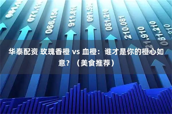 华泰配资 玫瑰香橙 vs 血橙：谁才是你的橙心如意？（美食推荐）