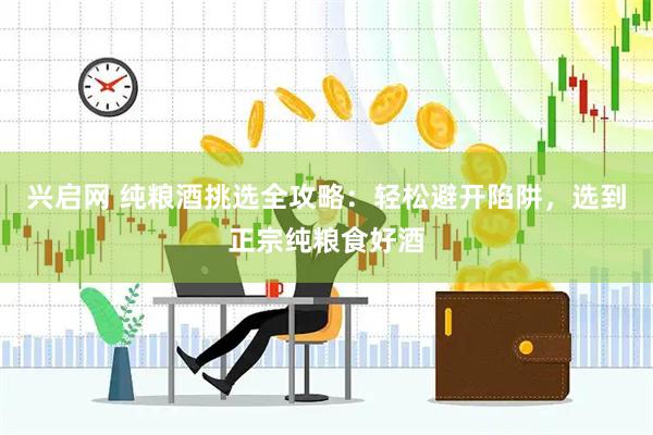兴启网 纯粮酒挑选全攻略：轻松避开陷阱，选到正宗纯粮食好酒