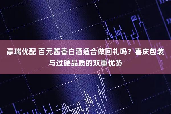豪瑞优配 百元酱香白酒适合做回礼吗？喜庆包装与过硬品质的双重优势
