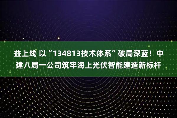 益上线 以“134813技术体系”破局深蓝！中建八局一公司筑牢海上光伏智能建造新标杆