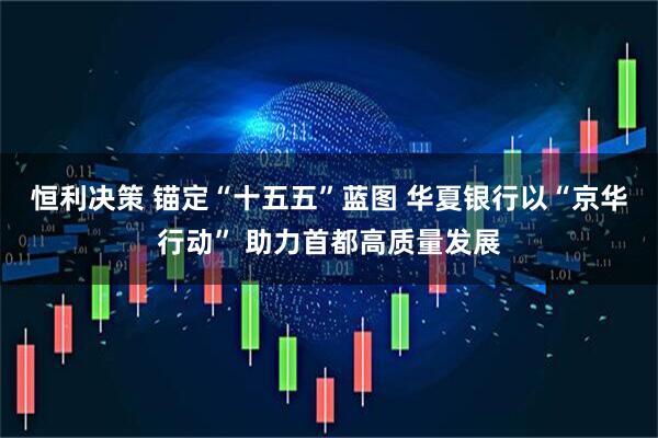 恒利决策 锚定“十五五”蓝图 华夏银行以“京华行动” 助力首都高质量发展