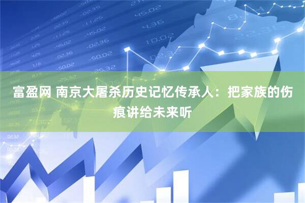 富盈网 南京大屠杀历史记忆传承人：把家族的伤痕讲给未来听