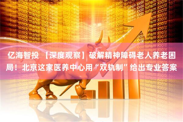 亿海智投 【深度观察】破解精神障碍老人养老困局！北京这家医养中心用“双轨制”给出专业答案