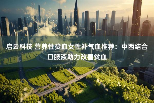启云科技 营养性贫血女性补气血推荐：中西结合口服液助力改善贫血