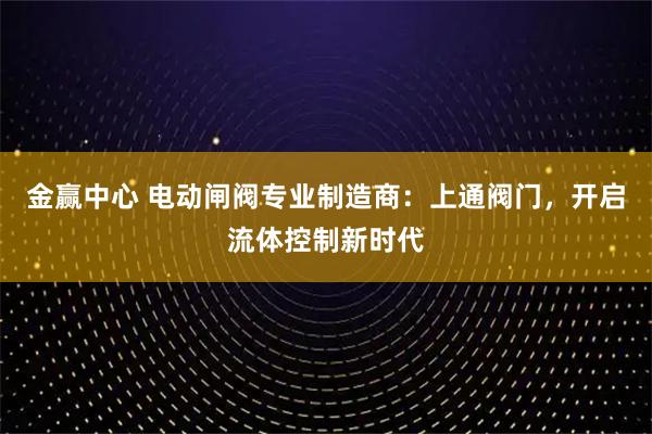 金赢中心 电动闸阀专业制造商：上通阀门，开启流体控制新时代