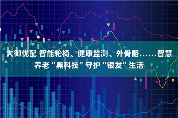大御优配 智能轮椅、健康监测、外骨骼……智慧养老“黑科技”守护“银发”生活