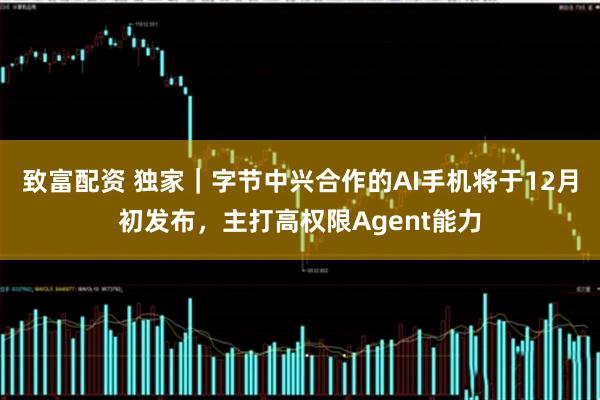 致富配资 独家｜字节中兴合作的AI手机将于12月初发布，主打高权限Agent能力
