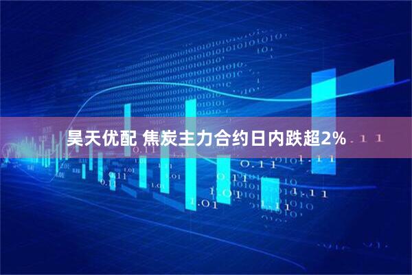 昊天优配 焦炭主力合约日内跌超2%