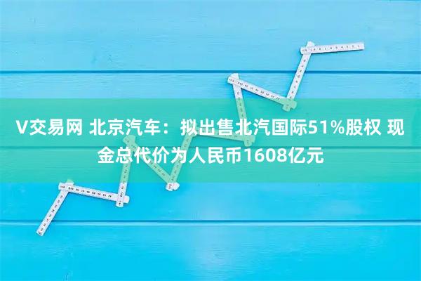 V交易网 北京汽车：拟出售北汽国际51%股权 现金总代价为人民币1608亿元