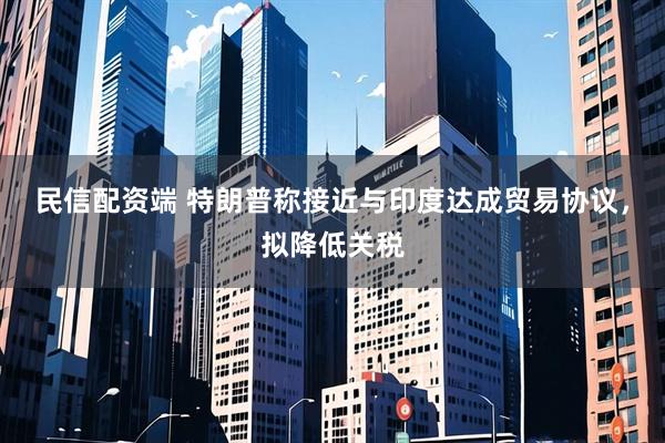 民信配资端 特朗普称接近与印度达成贸易协议，拟降低关税