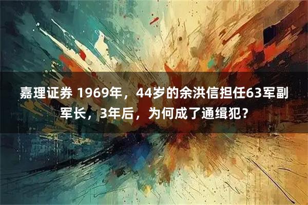 嘉理证券 1969年，44岁的余洪信担任63军副军长，3年后，为何成了通缉犯？