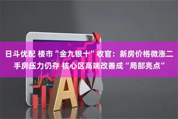 日斗优配 楼市“金九银十”收官：新房价格微涨二手房压力仍存 核心区高端改善成“局部亮点”
