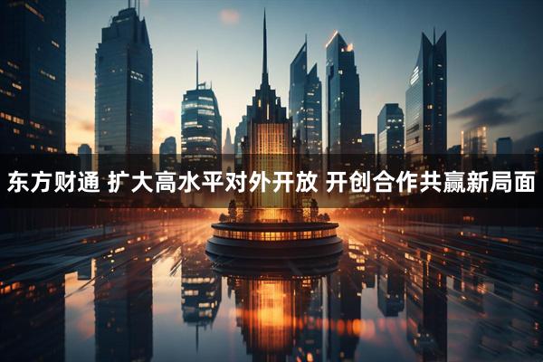 东方财通 扩大高水平对外开放 开创合作共赢新局面