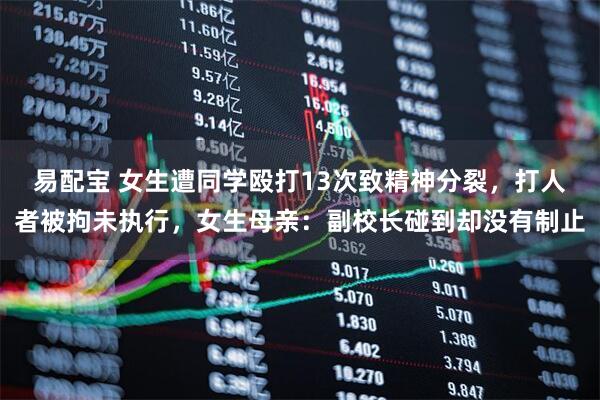 易配宝 女生遭同学殴打13次致精神分裂，打人者被拘未执行，女生母亲：副校长碰到却没有制止
