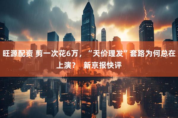 旺源配资 剪一次花6万，“天价理发”套路为何总在上演？  新京报快评