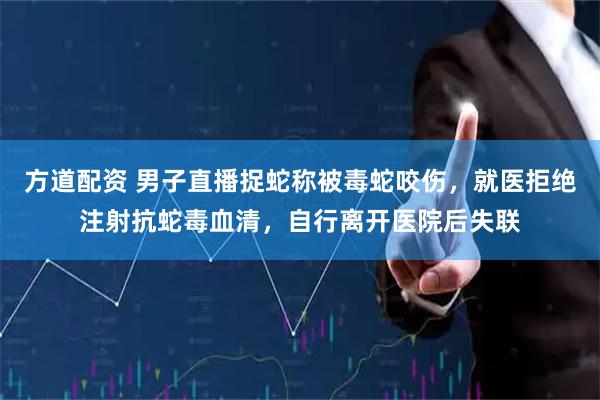 方道配资 男子直播捉蛇称被毒蛇咬伤，就医拒绝注射抗蛇毒血清，自行离开医院后失联