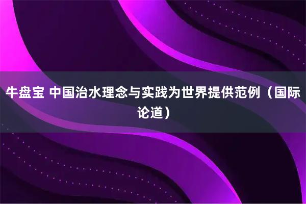 牛盘宝 中国治水理念与实践为世界提供范例（国际论道）