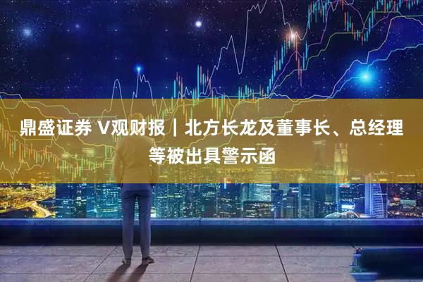 鼎盛证券 V观财报｜北方长龙及董事长、总经理等被出具警示函