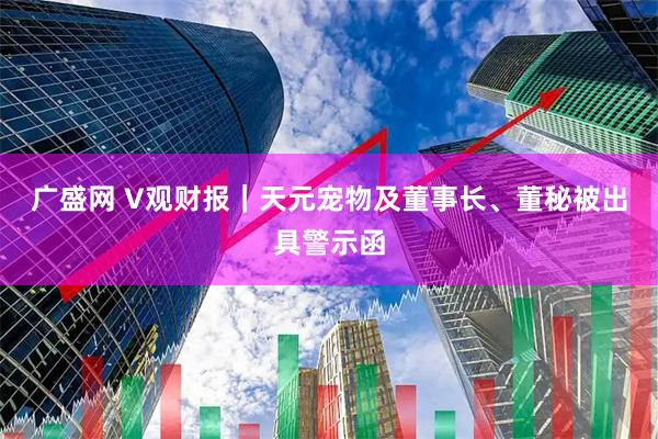 广盛网 V观财报｜天元宠物及董事长、董秘被出具警示函
