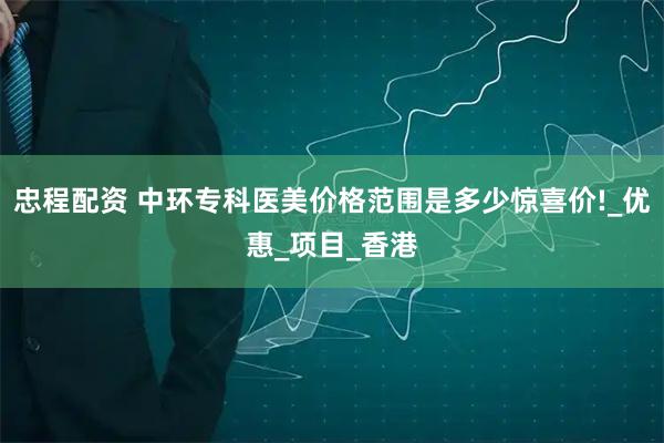 忠程配资 中环专科医美价格范围是多少惊喜价!_优惠_项目_香港