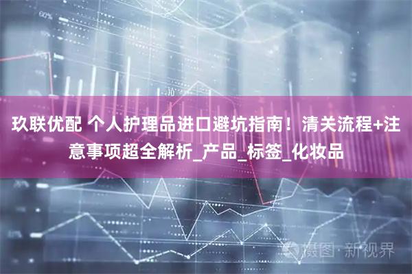 玖联优配 个人护理品进口避坑指南！清关流程+注意事项超全解析_产品_标签_化妆品