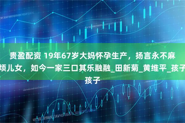 贵盈配资 19年67岁大妈怀孕生产，扬言永不麻烦儿女，如今一家三口其乐融融_田新菊_黄维平_孩子