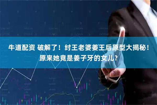 牛道配资 破解了！纣王老婆姜王后原型大揭秘！原来她竟是姜子牙的女儿？