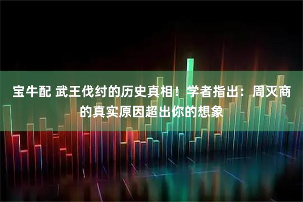 宝牛配 武王伐纣的历史真相！学者指出：周灭商的真实原因超出你的想象